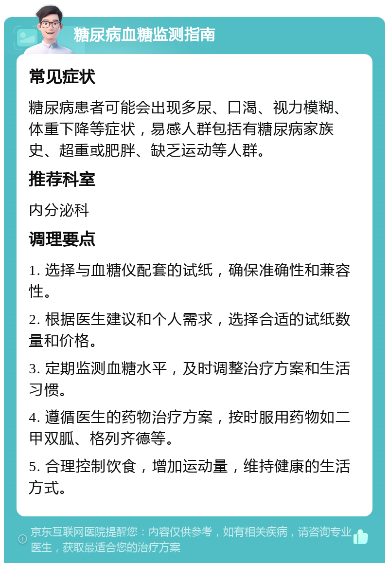 糖尿病血糖监测指南 常见症状 糖尿病患者可能会出现多尿、口渴、视力模糊、体重下降等症状，易感人群包括有糖尿病家族史、超重或肥胖、缺乏运动等人群。 推荐科室 内分泌科 调理要点 1. 选择与血糖仪配套的试纸，确保准确性和兼容性。 2. 根据医生建议和个人需求，选择合适的试纸数量和价格。 3. 定期监测血糖水平，及时调整治疗方案和生活习惯。 4. 遵循医生的药物治疗方案，按时服用药物如二甲双胍、格列齐德等。 5. 合理控制饮食，增加运动量，维持健康的生活方式。