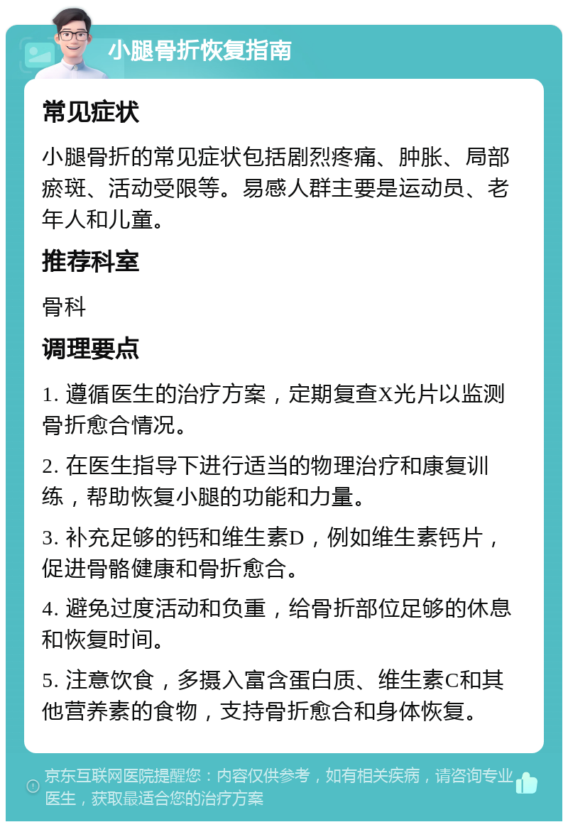 小腿骨折恢复指南 常见症状 小腿骨折的常见症状包括剧烈疼痛、肿胀、局部瘀斑、活动受限等。易感人群主要是运动员、老年人和儿童。 推荐科室 骨科 调理要点 1. 遵循医生的治疗方案，定期复查X光片以监测骨折愈合情况。 2. 在医生指导下进行适当的物理治疗和康复训练，帮助恢复小腿的功能和力量。 3. 补充足够的钙和维生素D，例如维生素钙片，促进骨骼健康和骨折愈合。 4. 避免过度活动和负重，给骨折部位足够的休息和恢复时间。 5. 注意饮食，多摄入富含蛋白质、维生素C和其他营养素的食物，支持骨折愈合和身体恢复。