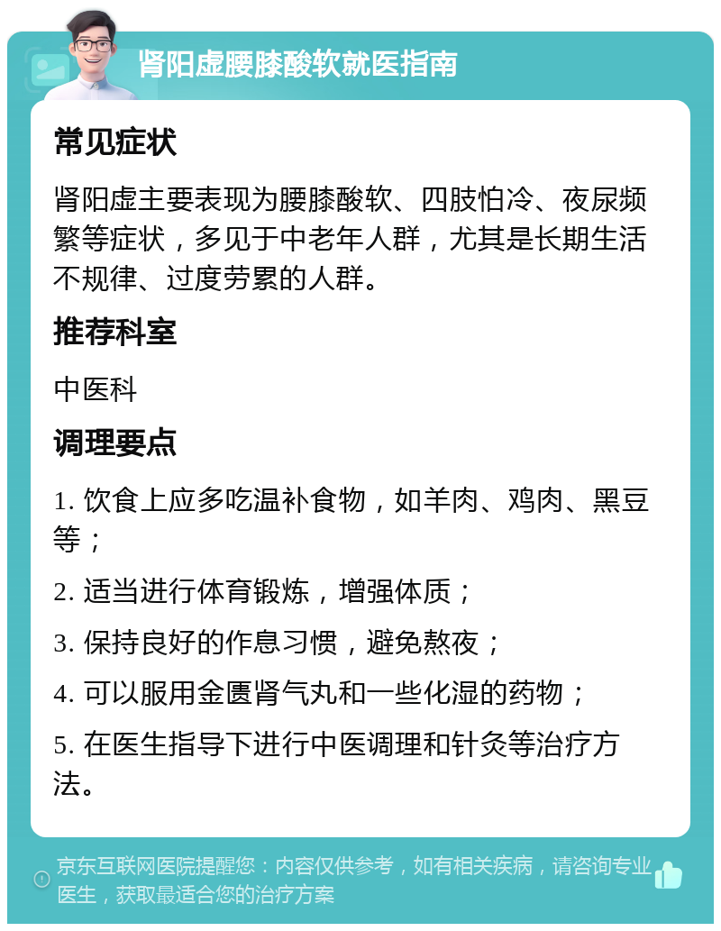 肾阳虚腰膝酸软就医指南 常见症状 肾阳虚主要表现为腰膝酸软、四肢怕冷、夜尿频繁等症状，多见于中老年人群，尤其是长期生活不规律、过度劳累的人群。 推荐科室 中医科 调理要点 1. 饮食上应多吃温补食物，如羊肉、鸡肉、黑豆等； 2. 适当进行体育锻炼，增强体质； 3. 保持良好的作息习惯，避免熬夜； 4. 可以服用金匮肾气丸和一些化湿的药物； 5. 在医生指导下进行中医调理和针灸等治疗方法。