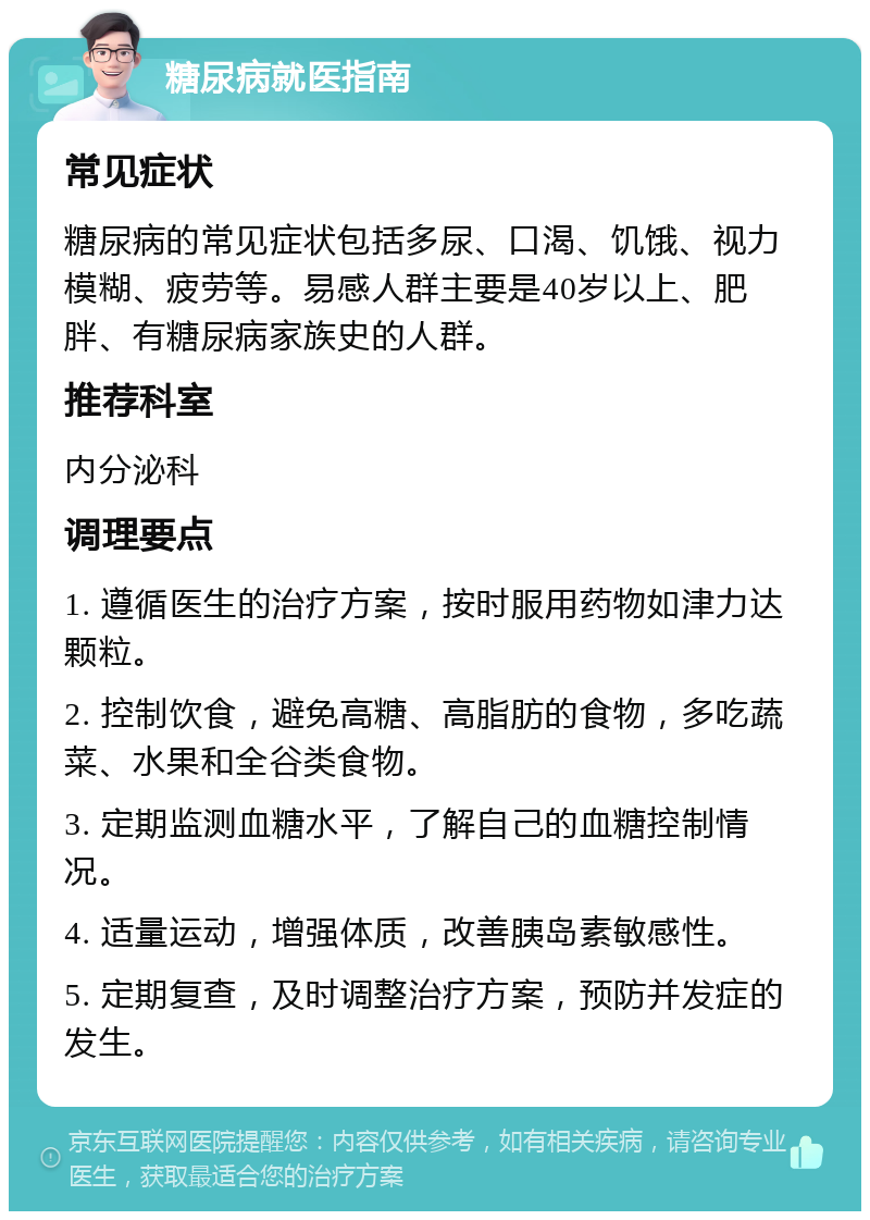 糖尿病就医指南 常见症状 糖尿病的常见症状包括多尿、口渴、饥饿、视力模糊、疲劳等。易感人群主要是40岁以上、肥胖、有糖尿病家族史的人群。 推荐科室 内分泌科 调理要点 1. 遵循医生的治疗方案，按时服用药物如津力达颗粒。 2. 控制饮食，避免高糖、高脂肪的食物，多吃蔬菜、水果和全谷类食物。 3. 定期监测血糖水平，了解自己的血糖控制情况。 4. 适量运动，增强体质，改善胰岛素敏感性。 5. 定期复查，及时调整治疗方案，预防并发症的发生。