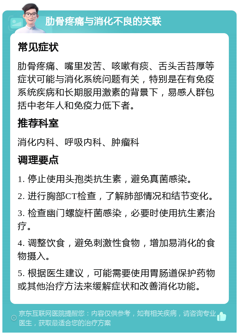 肋骨疼痛与消化不良的关联 常见症状 肋骨疼痛、嘴里发苦、咳嗽有痰、舌头舌苔厚等症状可能与消化系统问题有关，特别是在有免疫系统疾病和长期服用激素的背景下，易感人群包括中老年人和免疫力低下者。 推荐科室 消化内科、呼吸内科、肿瘤科 调理要点 1. 停止使用头孢类抗生素，避免真菌感染。 2. 进行胸部CT检查，了解肺部情况和结节变化。 3. 检查幽门螺旋杆菌感染，必要时使用抗生素治疗。 4. 调整饮食，避免刺激性食物，增加易消化的食物摄入。 5. 根据医生建议，可能需要使用胃肠道保护药物或其他治疗方法来缓解症状和改善消化功能。