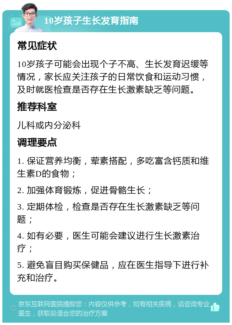 10岁孩子生长发育指南 常见症状 10岁孩子可能会出现个子不高、生长发育迟缓等情况，家长应关注孩子的日常饮食和运动习惯，及时就医检查是否存在生长激素缺乏等问题。 推荐科室 儿科或内分泌科 调理要点 1. 保证营养均衡，荤素搭配，多吃富含钙质和维生素D的食物； 2. 加强体育锻炼，促进骨骼生长； 3. 定期体检，检查是否存在生长激素缺乏等问题； 4. 如有必要，医生可能会建议进行生长激素治疗； 5. 避免盲目购买保健品，应在医生指导下进行补充和治疗。