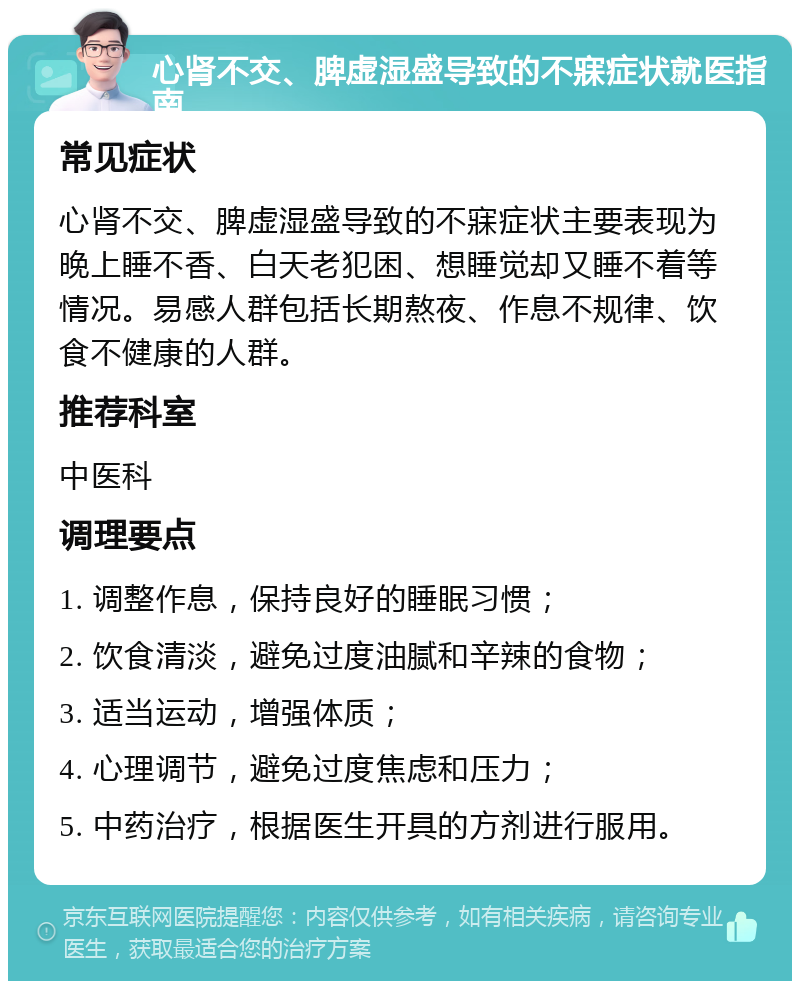 心肾不交、脾虚湿盛导致的不寐症状就医指南 常见症状 心肾不交、脾虚湿盛导致的不寐症状主要表现为晚上睡不香、白天老犯困、想睡觉却又睡不着等情况。易感人群包括长期熬夜、作息不规律、饮食不健康的人群。 推荐科室 中医科 调理要点 1. 调整作息，保持良好的睡眠习惯； 2. 饮食清淡，避免过度油腻和辛辣的食物； 3. 适当运动，增强体质； 4. 心理调节，避免过度焦虑和压力； 5. 中药治疗，根据医生开具的方剂进行服用。