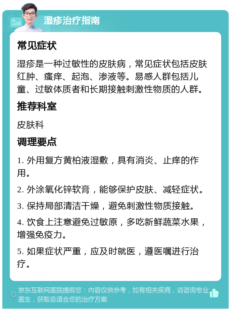 湿疹治疗指南 常见症状 湿疹是一种过敏性的皮肤病，常见症状包括皮肤红肿、瘙痒、起泡、渗液等。易感人群包括儿童、过敏体质者和长期接触刺激性物质的人群。 推荐科室 皮肤科 调理要点 1. 外用复方黄柏液湿敷，具有消炎、止痒的作用。 2. 外涂氧化锌软膏，能够保护皮肤、减轻症状。 3. 保持局部清洁干燥，避免刺激性物质接触。 4. 饮食上注意避免过敏原，多吃新鲜蔬菜水果，增强免疫力。 5. 如果症状严重，应及时就医，遵医嘱进行治疗。