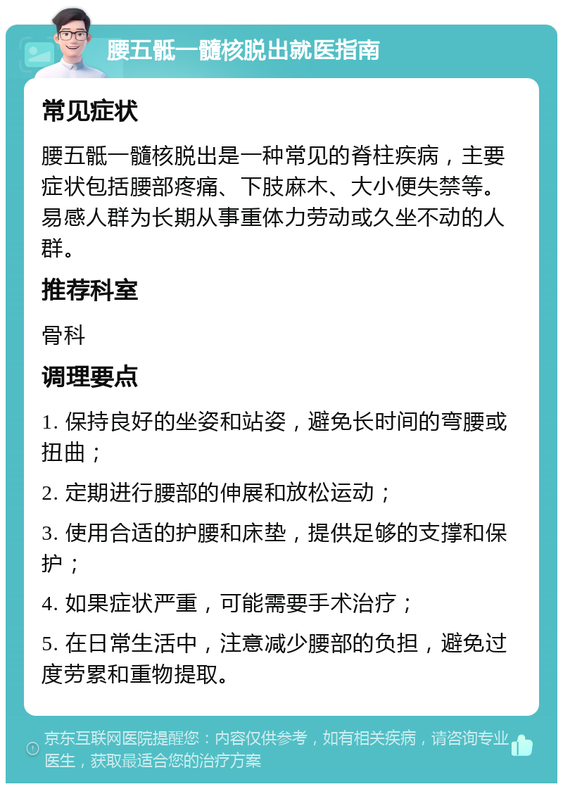 腰五骶一髓核脱出就医指南 常见症状 腰五骶一髓核脱出是一种常见的脊柱疾病，主要症状包括腰部疼痛、下肢麻木、大小便失禁等。易感人群为长期从事重体力劳动或久坐不动的人群。 推荐科室 骨科 调理要点 1. 保持良好的坐姿和站姿，避免长时间的弯腰或扭曲； 2. 定期进行腰部的伸展和放松运动； 3. 使用合适的护腰和床垫，提供足够的支撑和保护； 4. 如果症状严重，可能需要手术治疗； 5. 在日常生活中，注意减少腰部的负担，避免过度劳累和重物提取。