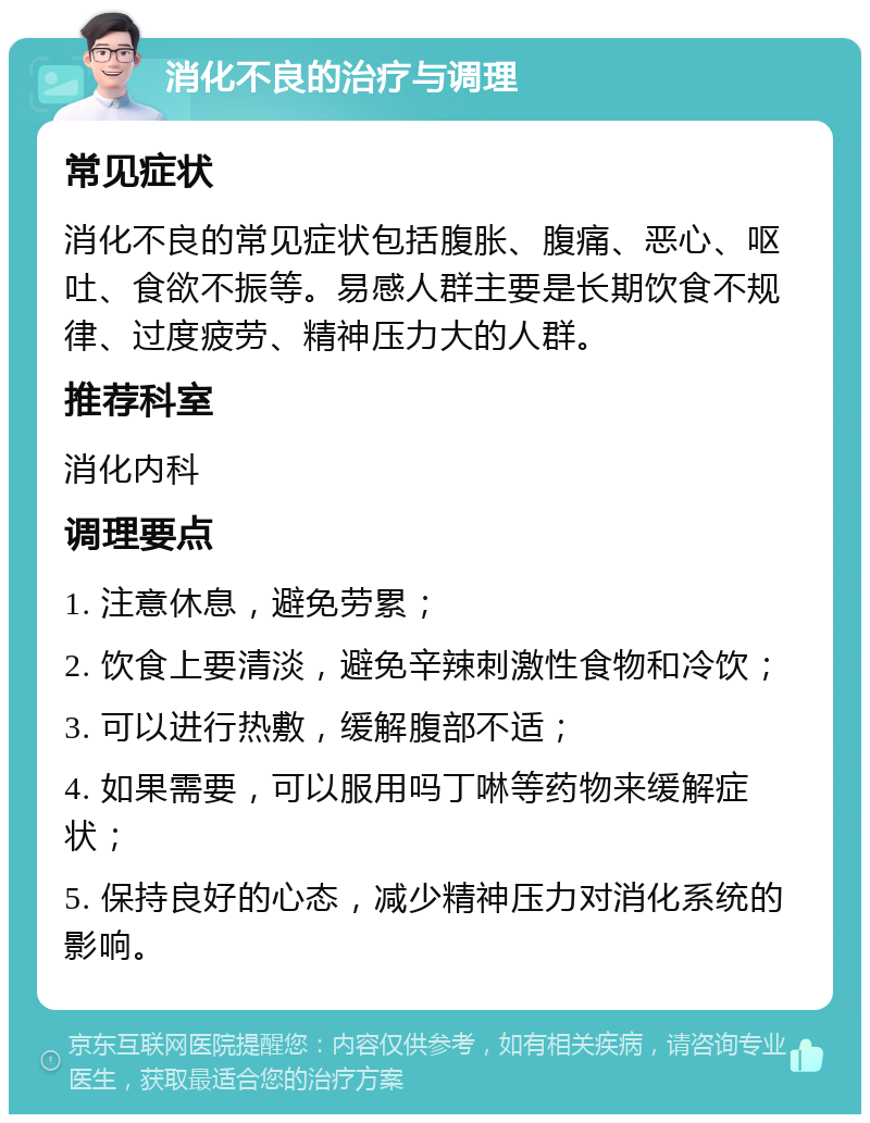 消化不良的治疗与调理 常见症状 消化不良的常见症状包括腹胀、腹痛、恶心、呕吐、食欲不振等。易感人群主要是长期饮食不规律、过度疲劳、精神压力大的人群。 推荐科室 消化内科 调理要点 1. 注意休息，避免劳累； 2. 饮食上要清淡，避免辛辣刺激性食物和冷饮； 3. 可以进行热敷，缓解腹部不适； 4. 如果需要，可以服用吗丁啉等药物来缓解症状； 5. 保持良好的心态，减少精神压力对消化系统的影响。