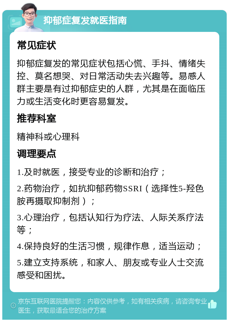 抑郁症复发就医指南 常见症状 抑郁症复发的常见症状包括心慌、手抖、情绪失控、莫名想哭、对日常活动失去兴趣等。易感人群主要是有过抑郁症史的人群，尤其是在面临压力或生活变化时更容易复发。 推荐科室 精神科或心理科 调理要点 1.及时就医，接受专业的诊断和治疗； 2.药物治疗，如抗抑郁药物SSRI（选择性5-羟色胺再摄取抑制剂）； 3.心理治疗，包括认知行为疗法、人际关系疗法等； 4.保持良好的生活习惯，规律作息，适当运动； 5.建立支持系统，和家人、朋友或专业人士交流感受和困扰。