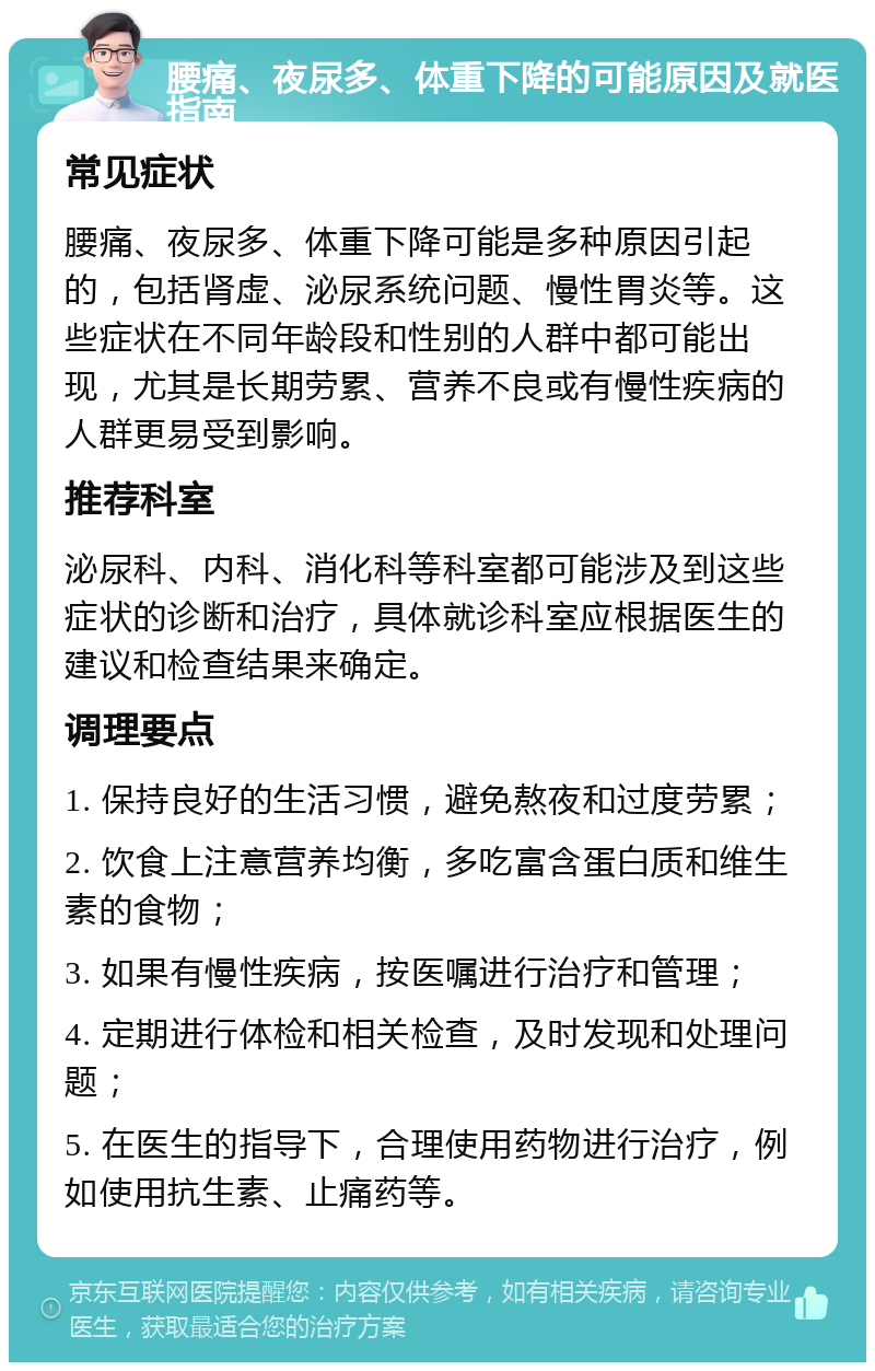 腰痛、夜尿多、体重下降的可能原因及就医指南 常见症状 腰痛、夜尿多、体重下降可能是多种原因引起的，包括肾虚、泌尿系统问题、慢性胃炎等。这些症状在不同年龄段和性别的人群中都可能出现，尤其是长期劳累、营养不良或有慢性疾病的人群更易受到影响。 推荐科室 泌尿科、内科、消化科等科室都可能涉及到这些症状的诊断和治疗，具体就诊科室应根据医生的建议和检查结果来确定。 调理要点 1. 保持良好的生活习惯，避免熬夜和过度劳累； 2. 饮食上注意营养均衡，多吃富含蛋白质和维生素的食物； 3. 如果有慢性疾病，按医嘱进行治疗和管理； 4. 定期进行体检和相关检查，及时发现和处理问题； 5. 在医生的指导下，合理使用药物进行治疗，例如使用抗生素、止痛药等。