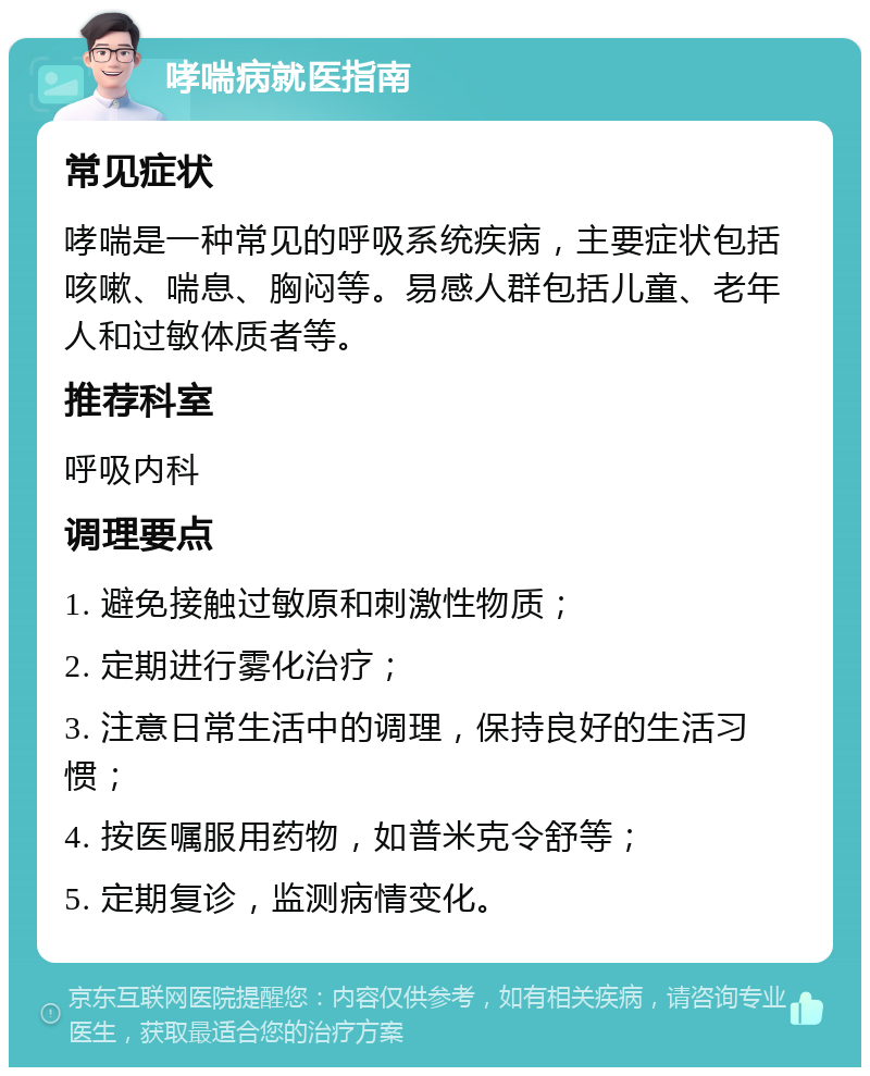 哮喘病就医指南 常见症状 哮喘是一种常见的呼吸系统疾病，主要症状包括咳嗽、喘息、胸闷等。易感人群包括儿童、老年人和过敏体质者等。 推荐科室 呼吸内科 调理要点 1. 避免接触过敏原和刺激性物质； 2. 定期进行雾化治疗； 3. 注意日常生活中的调理，保持良好的生活习惯； 4. 按医嘱服用药物，如普米克令舒等； 5. 定期复诊，监测病情变化。