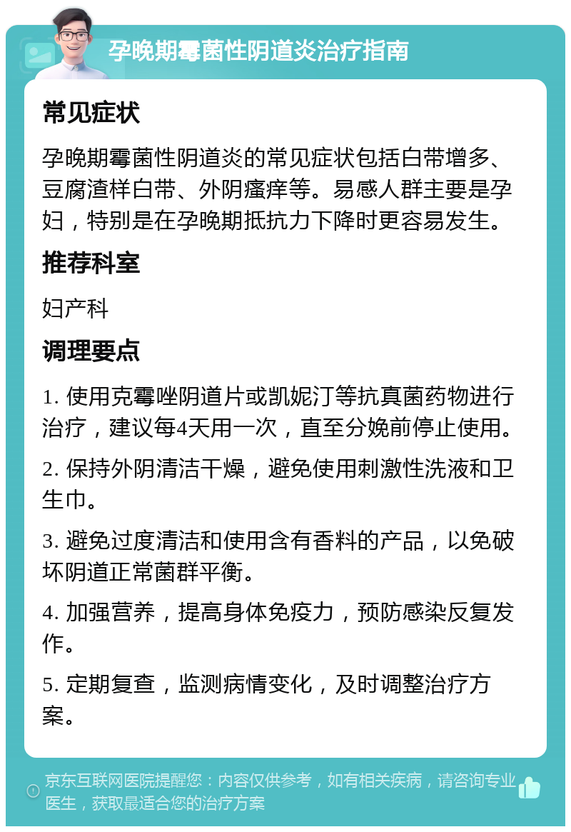 孕晚期霉菌性阴道炎治疗指南 常见症状 孕晚期霉菌性阴道炎的常见症状包括白带增多、豆腐渣样白带、外阴瘙痒等。易感人群主要是孕妇，特别是在孕晚期抵抗力下降时更容易发生。 推荐科室 妇产科 调理要点 1. 使用克霉唑阴道片或凯妮汀等抗真菌药物进行治疗，建议每4天用一次，直至分娩前停止使用。 2. 保持外阴清洁干燥，避免使用刺激性洗液和卫生巾。 3. 避免过度清洁和使用含有香料的产品，以免破坏阴道正常菌群平衡。 4. 加强营养，提高身体免疫力，预防感染反复发作。 5. 定期复查，监测病情变化，及时调整治疗方案。