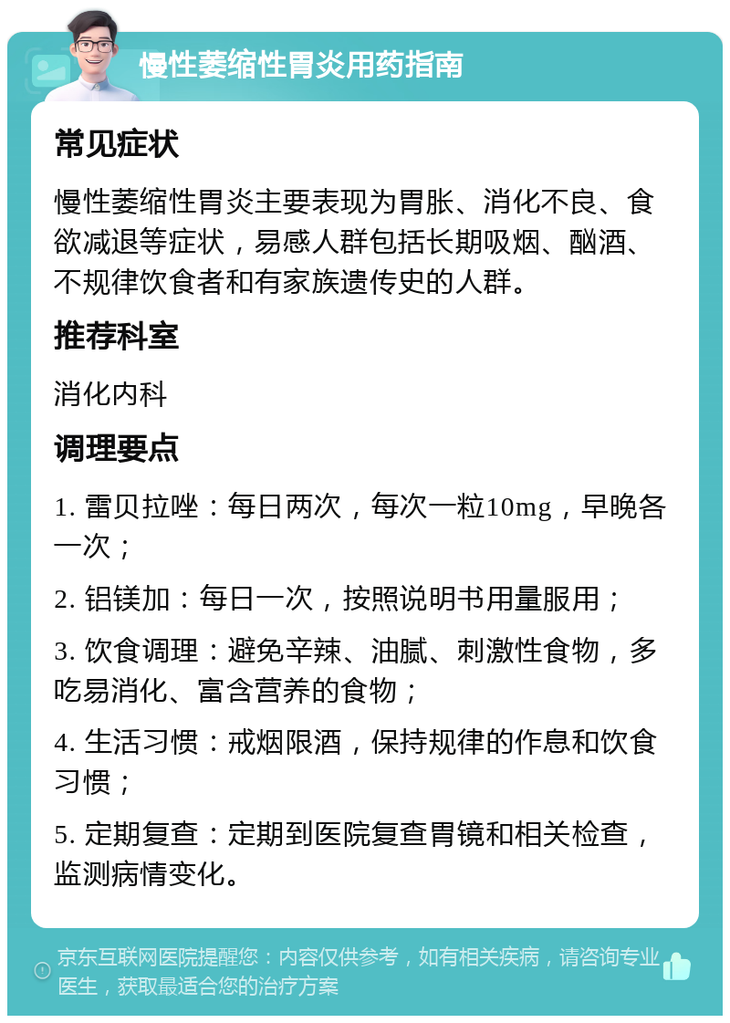 慢性萎缩性胃炎用药指南 常见症状 慢性萎缩性胃炎主要表现为胃胀、消化不良、食欲减退等症状，易感人群包括长期吸烟、酗酒、不规律饮食者和有家族遗传史的人群。 推荐科室 消化内科 调理要点 1. 雷贝拉唑：每日两次，每次一粒10mg，早晚各一次； 2. 铝镁加：每日一次，按照说明书用量服用； 3. 饮食调理：避免辛辣、油腻、刺激性食物，多吃易消化、富含营养的食物； 4. 生活习惯：戒烟限酒，保持规律的作息和饮食习惯； 5. 定期复查：定期到医院复查胃镜和相关检查，监测病情变化。