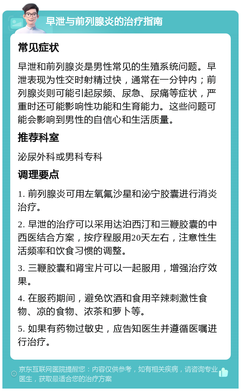 早泄与前列腺炎的治疗指南 常见症状 早泄和前列腺炎是男性常见的生殖系统问题。早泄表现为性交时射精过快，通常在一分钟内；前列腺炎则可能引起尿频、尿急、尿痛等症状，严重时还可能影响性功能和生育能力。这些问题可能会影响到男性的自信心和生活质量。 推荐科室 泌尿外科或男科专科 调理要点 1. 前列腺炎可用左氧氟沙星和泌宁胶囊进行消炎治疗。 2. 早泄的治疗可以采用达泊西汀和三鞭胶囊的中西医结合方案，按疗程服用20天左右，注意性生活频率和饮食习惯的调整。 3. 三鞭胶囊和肾宝片可以一起服用，增强治疗效果。 4. 在服药期间，避免饮酒和食用辛辣刺激性食物、凉的食物、浓茶和萝卜等。 5. 如果有药物过敏史，应告知医生并遵循医嘱进行治疗。