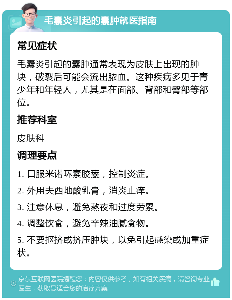 毛囊炎引起的囊肿就医指南 常见症状 毛囊炎引起的囊肿通常表现为皮肤上出现的肿块，破裂后可能会流出脓血。这种疾病多见于青少年和年轻人，尤其是在面部、背部和臀部等部位。 推荐科室 皮肤科 调理要点 1. 口服米诺环素胶囊，控制炎症。 2. 外用夫西地酸乳膏，消炎止痒。 3. 注意休息，避免熬夜和过度劳累。 4. 调整饮食，避免辛辣油腻食物。 5. 不要抠挤或挤压肿块，以免引起感染或加重症状。