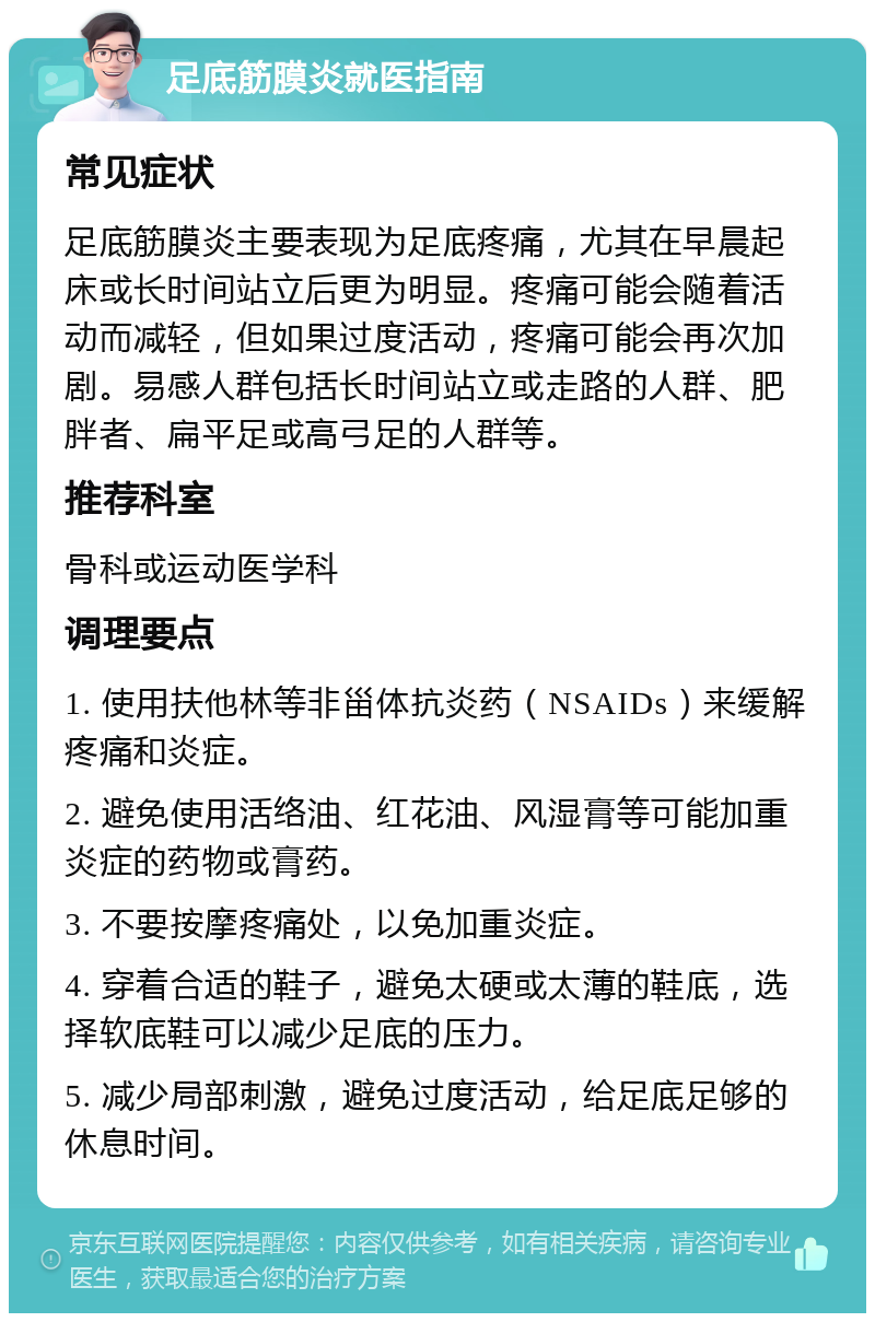 足底筋膜炎就医指南 常见症状 足底筋膜炎主要表现为足底疼痛，尤其在早晨起床或长时间站立后更为明显。疼痛可能会随着活动而减轻，但如果过度活动，疼痛可能会再次加剧。易感人群包括长时间站立或走路的人群、肥胖者、扁平足或高弓足的人群等。 推荐科室 骨科或运动医学科 调理要点 1. 使用扶他林等非甾体抗炎药（NSAIDs）来缓解疼痛和炎症。 2. 避免使用活络油、红花油、风湿膏等可能加重炎症的药物或膏药。 3. 不要按摩疼痛处，以免加重炎症。 4. 穿着合适的鞋子，避免太硬或太薄的鞋底，选择软底鞋可以减少足底的压力。 5. 减少局部刺激，避免过度活动，给足底足够的休息时间。