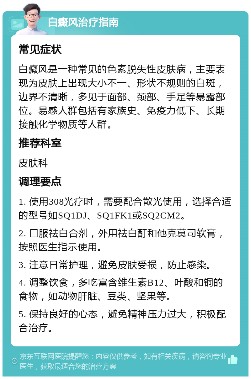 白癜风治疗指南 常见症状 白癜风是一种常见的色素脱失性皮肤病，主要表现为皮肤上出现大小不一、形状不规则的白斑，边界不清晰，多见于面部、颈部、手足等暴露部位。易感人群包括有家族史、免疫力低下、长期接触化学物质等人群。 推荐科室 皮肤科 调理要点 1. 使用308光疗时，需要配合散光使用，选择合适的型号如SQ1DJ、SQ1FK1或SQ2CM2。 2. 口服祛白合剂，外用祛白酊和他克莫司软膏，按照医生指示使用。 3. 注意日常护理，避免皮肤受损，防止感染。 4. 调整饮食，多吃富含维生素B12、叶酸和铜的食物，如动物肝脏、豆类、坚果等。 5. 保持良好的心态，避免精神压力过大，积极配合治疗。