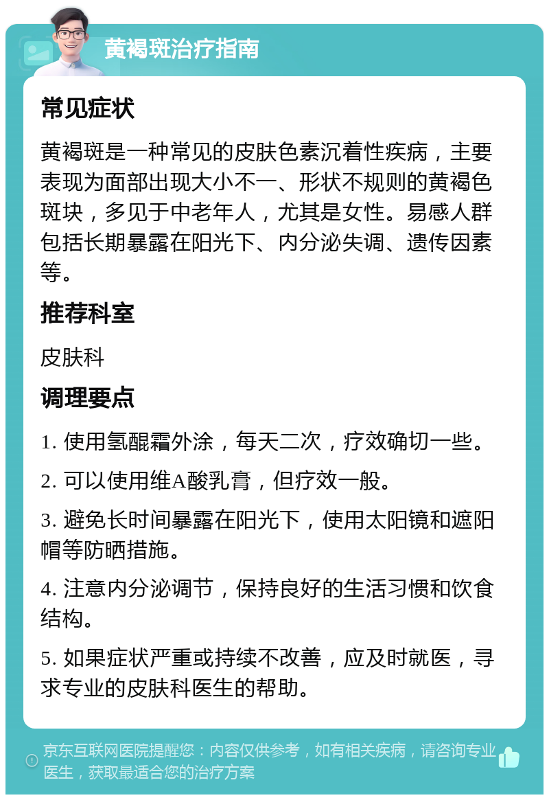 黄褐斑治疗指南 常见症状 黄褐斑是一种常见的皮肤色素沉着性疾病，主要表现为面部出现大小不一、形状不规则的黄褐色斑块，多见于中老年人，尤其是女性。易感人群包括长期暴露在阳光下、内分泌失调、遗传因素等。 推荐科室 皮肤科 调理要点 1. 使用氢醌霜外涂，每天二次，疗效确切一些。 2. 可以使用维A酸乳膏，但疗效一般。 3. 避免长时间暴露在阳光下，使用太阳镜和遮阳帽等防晒措施。 4. 注意内分泌调节，保持良好的生活习惯和饮食结构。 5. 如果症状严重或持续不改善，应及时就医，寻求专业的皮肤科医生的帮助。