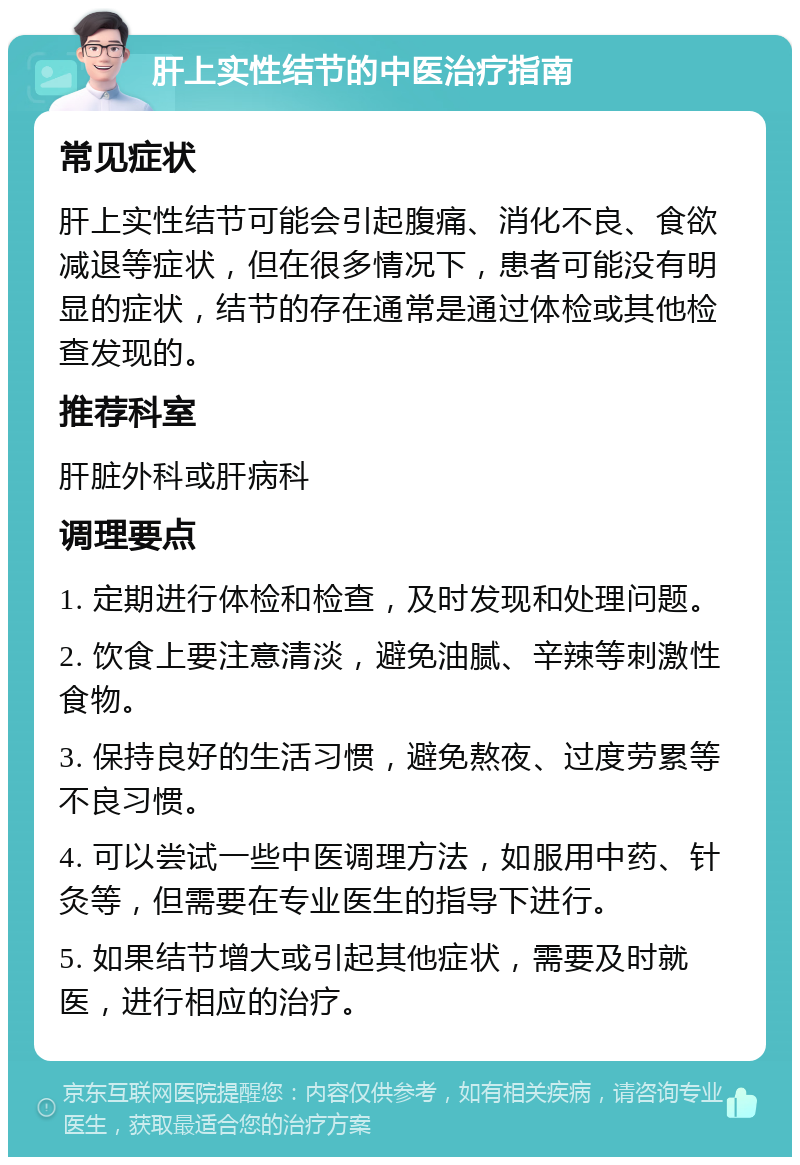 肝上实性结节的中医治疗指南 常见症状 肝上实性结节可能会引起腹痛、消化不良、食欲减退等症状，但在很多情况下，患者可能没有明显的症状，结节的存在通常是通过体检或其他检查发现的。 推荐科室 肝脏外科或肝病科 调理要点 1. 定期进行体检和检查，及时发现和处理问题。 2. 饮食上要注意清淡，避免油腻、辛辣等刺激性食物。 3. 保持良好的生活习惯，避免熬夜、过度劳累等不良习惯。 4. 可以尝试一些中医调理方法，如服用中药、针灸等，但需要在专业医生的指导下进行。 5. 如果结节增大或引起其他症状，需要及时就医，进行相应的治疗。