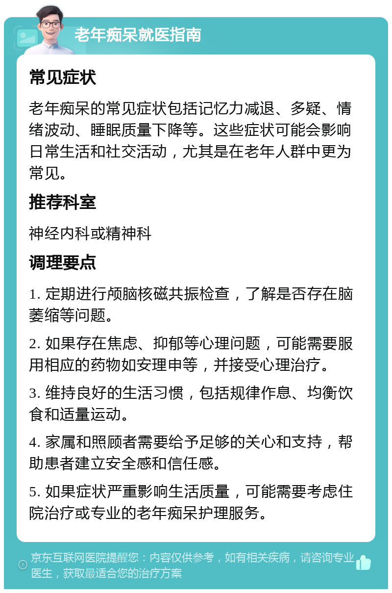 老年痴呆就医指南 常见症状 老年痴呆的常见症状包括记忆力减退、多疑、情绪波动、睡眠质量下降等。这些症状可能会影响日常生活和社交活动，尤其是在老年人群中更为常见。 推荐科室 神经内科或精神科 调理要点 1. 定期进行颅脑核磁共振检查，了解是否存在脑萎缩等问题。 2. 如果存在焦虑、抑郁等心理问题，可能需要服用相应的药物如安理申等，并接受心理治疗。 3. 维持良好的生活习惯，包括规律作息、均衡饮食和适量运动。 4. 家属和照顾者需要给予足够的关心和支持，帮助患者建立安全感和信任感。 5. 如果症状严重影响生活质量，可能需要考虑住院治疗或专业的老年痴呆护理服务。