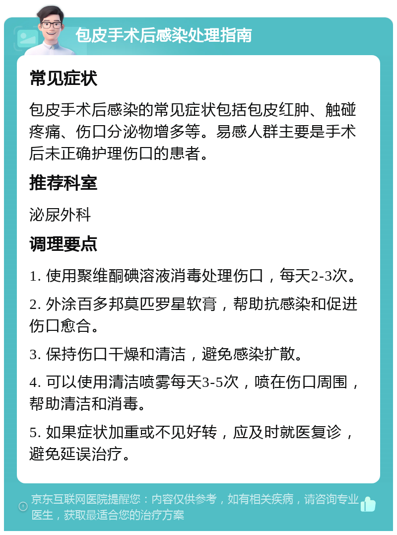 包皮手术后感染处理指南 常见症状 包皮手术后感染的常见症状包括包皮红肿、触碰疼痛、伤口分泌物增多等。易感人群主要是手术后未正确护理伤口的患者。 推荐科室 泌尿外科 调理要点 1. 使用聚维酮碘溶液消毒处理伤口，每天2-3次。 2. 外涂百多邦莫匹罗星软膏，帮助抗感染和促进伤口愈合。 3. 保持伤口干燥和清洁，避免感染扩散。 4. 可以使用清洁喷雾每天3-5次，喷在伤口周围，帮助清洁和消毒。 5. 如果症状加重或不见好转，应及时就医复诊，避免延误治疗。