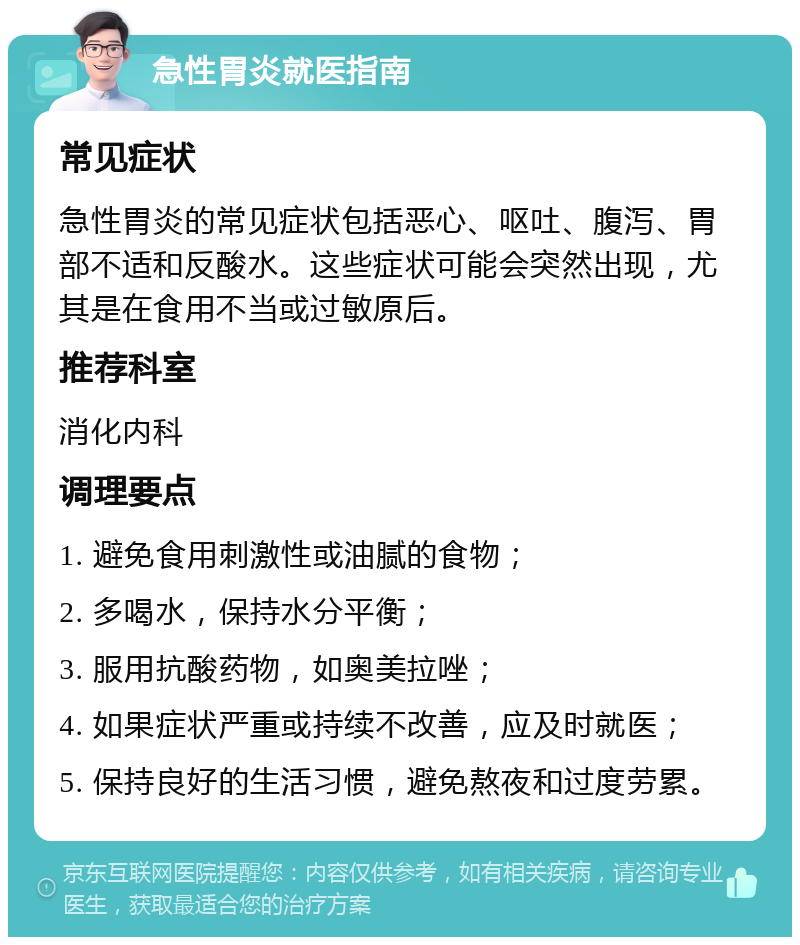 急性胃炎就医指南 常见症状 急性胃炎的常见症状包括恶心、呕吐、腹泻、胃部不适和反酸水。这些症状可能会突然出现，尤其是在食用不当或过敏原后。 推荐科室 消化内科 调理要点 1. 避免食用刺激性或油腻的食物； 2. 多喝水，保持水分平衡； 3. 服用抗酸药物，如奥美拉唑； 4. 如果症状严重或持续不改善，应及时就医； 5. 保持良好的生活习惯，避免熬夜和过度劳累。