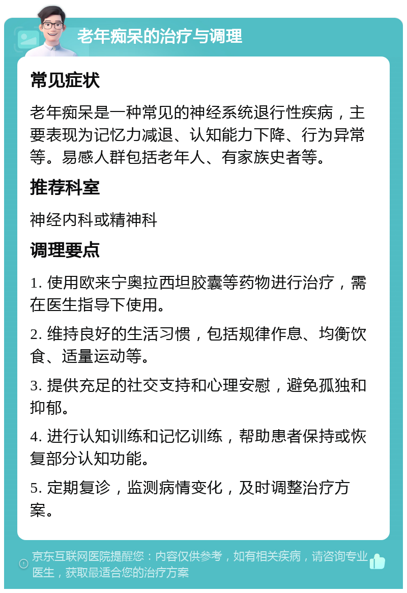 老年痴呆的治疗与调理 常见症状 老年痴呆是一种常见的神经系统退行性疾病，主要表现为记忆力减退、认知能力下降、行为异常等。易感人群包括老年人、有家族史者等。 推荐科室 神经内科或精神科 调理要点 1. 使用欧来宁奥拉西坦胶囊等药物进行治疗，需在医生指导下使用。 2. 维持良好的生活习惯，包括规律作息、均衡饮食、适量运动等。 3. 提供充足的社交支持和心理安慰，避免孤独和抑郁。 4. 进行认知训练和记忆训练，帮助患者保持或恢复部分认知功能。 5. 定期复诊，监测病情变化，及时调整治疗方案。