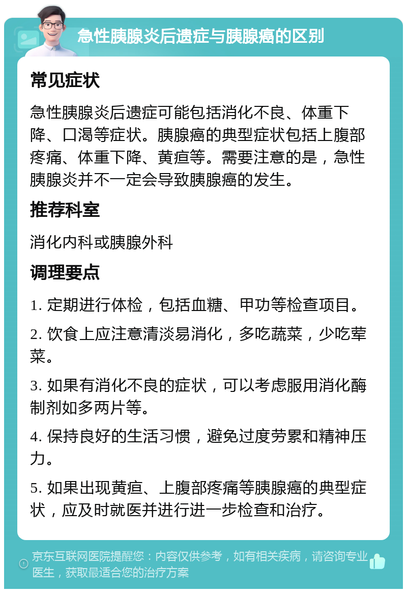 急性胰腺炎后遗症与胰腺癌的区别 常见症状 急性胰腺炎后遗症可能包括消化不良、体重下降、口渴等症状。胰腺癌的典型症状包括上腹部疼痛、体重下降、黄疸等。需要注意的是，急性胰腺炎并不一定会导致胰腺癌的发生。 推荐科室 消化内科或胰腺外科 调理要点 1. 定期进行体检，包括血糖、甲功等检查项目。 2. 饮食上应注意清淡易消化，多吃蔬菜，少吃荤菜。 3. 如果有消化不良的症状，可以考虑服用消化酶制剂如多两片等。 4. 保持良好的生活习惯，避免过度劳累和精神压力。 5. 如果出现黄疸、上腹部疼痛等胰腺癌的典型症状，应及时就医并进行进一步检查和治疗。