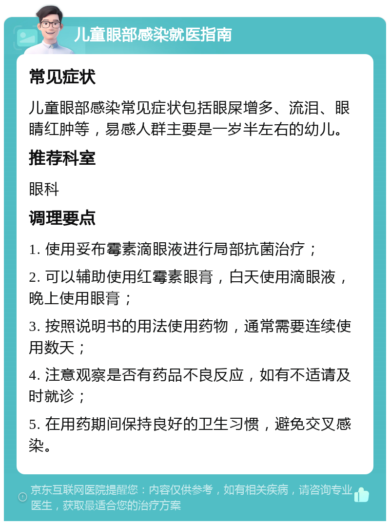 儿童眼部感染就医指南 常见症状 儿童眼部感染常见症状包括眼屎增多、流泪、眼睛红肿等，易感人群主要是一岁半左右的幼儿。 推荐科室 眼科 调理要点 1. 使用妥布霉素滴眼液进行局部抗菌治疗； 2. 可以辅助使用红霉素眼膏，白天使用滴眼液，晚上使用眼膏； 3. 按照说明书的用法使用药物，通常需要连续使用数天； 4. 注意观察是否有药品不良反应，如有不适请及时就诊； 5. 在用药期间保持良好的卫生习惯，避免交叉感染。