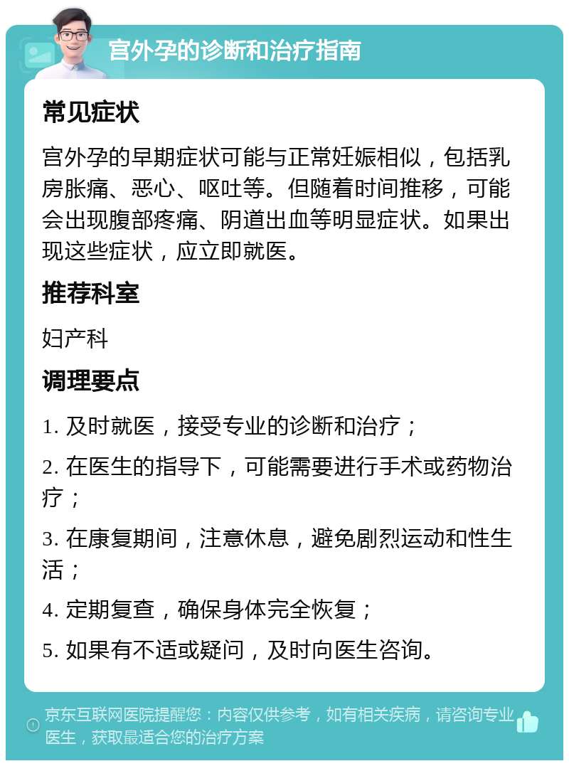 宫外孕的诊断和治疗指南 常见症状 宫外孕的早期症状可能与正常妊娠相似，包括乳房胀痛、恶心、呕吐等。但随着时间推移，可能会出现腹部疼痛、阴道出血等明显症状。如果出现这些症状，应立即就医。 推荐科室 妇产科 调理要点 1. 及时就医，接受专业的诊断和治疗； 2. 在医生的指导下，可能需要进行手术或药物治疗； 3. 在康复期间，注意休息，避免剧烈运动和性生活； 4. 定期复查，确保身体完全恢复； 5. 如果有不适或疑问，及时向医生咨询。