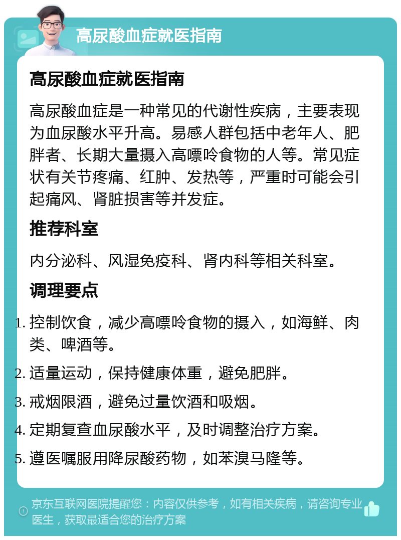 高尿酸血症就医指南 高尿酸血症就医指南 高尿酸血症是一种常见的代谢性疾病，主要表现为血尿酸水平升高。易感人群包括中老年人、肥胖者、长期大量摄入高嘌呤食物的人等。常见症状有关节疼痛、红肿、发热等，严重时可能会引起痛风、肾脏损害等并发症。 推荐科室 内分泌科、风湿免疫科、肾内科等相关科室。 调理要点 控制饮食，减少高嘌呤食物的摄入，如海鲜、肉类、啤酒等。 适量运动，保持健康体重，避免肥胖。 戒烟限酒，避免过量饮酒和吸烟。 定期复查血尿酸水平，及时调整治疗方案。 遵医嘱服用降尿酸药物，如苯溴马隆等。