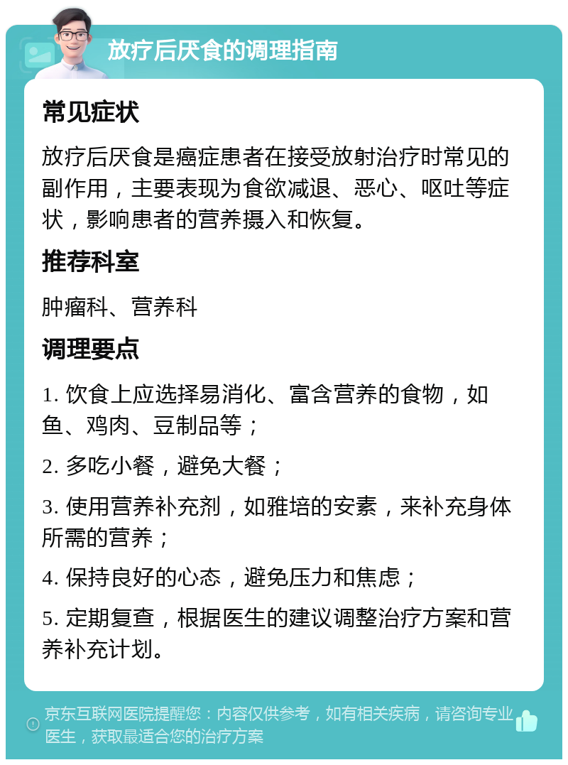 放疗后厌食的调理指南 常见症状 放疗后厌食是癌症患者在接受放射治疗时常见的副作用，主要表现为食欲减退、恶心、呕吐等症状，影响患者的营养摄入和恢复。 推荐科室 肿瘤科、营养科 调理要点 1. 饮食上应选择易消化、富含营养的食物，如鱼、鸡肉、豆制品等； 2. 多吃小餐，避免大餐； 3. 使用营养补充剂，如雅培的安素，来补充身体所需的营养； 4. 保持良好的心态，避免压力和焦虑； 5. 定期复查，根据医生的建议调整治疗方案和营养补充计划。