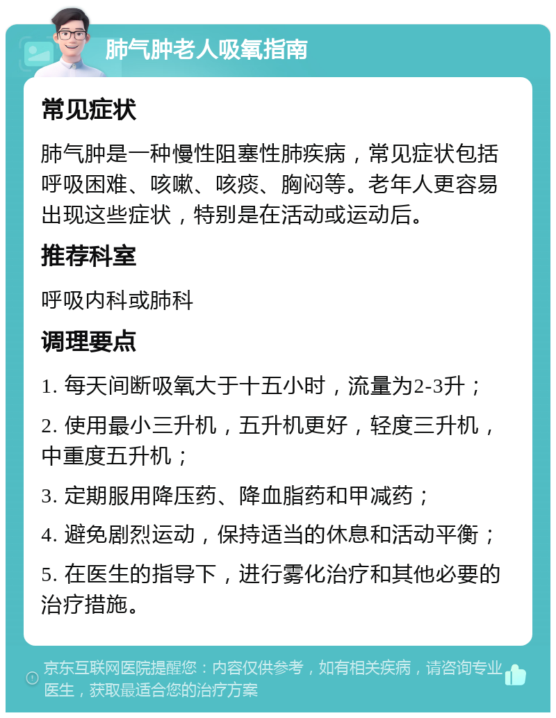 肺气肿老人吸氧指南 常见症状 肺气肿是一种慢性阻塞性肺疾病，常见症状包括呼吸困难、咳嗽、咳痰、胸闷等。老年人更容易出现这些症状，特别是在活动或运动后。 推荐科室 呼吸内科或肺科 调理要点 1. 每天间断吸氧大于十五小时，流量为2-3升； 2. 使用最小三升机，五升机更好，轻度三升机，中重度五升机； 3. 定期服用降压药、降血脂药和甲减药； 4. 避免剧烈运动，保持适当的休息和活动平衡； 5. 在医生的指导下，进行雾化治疗和其他必要的治疗措施。