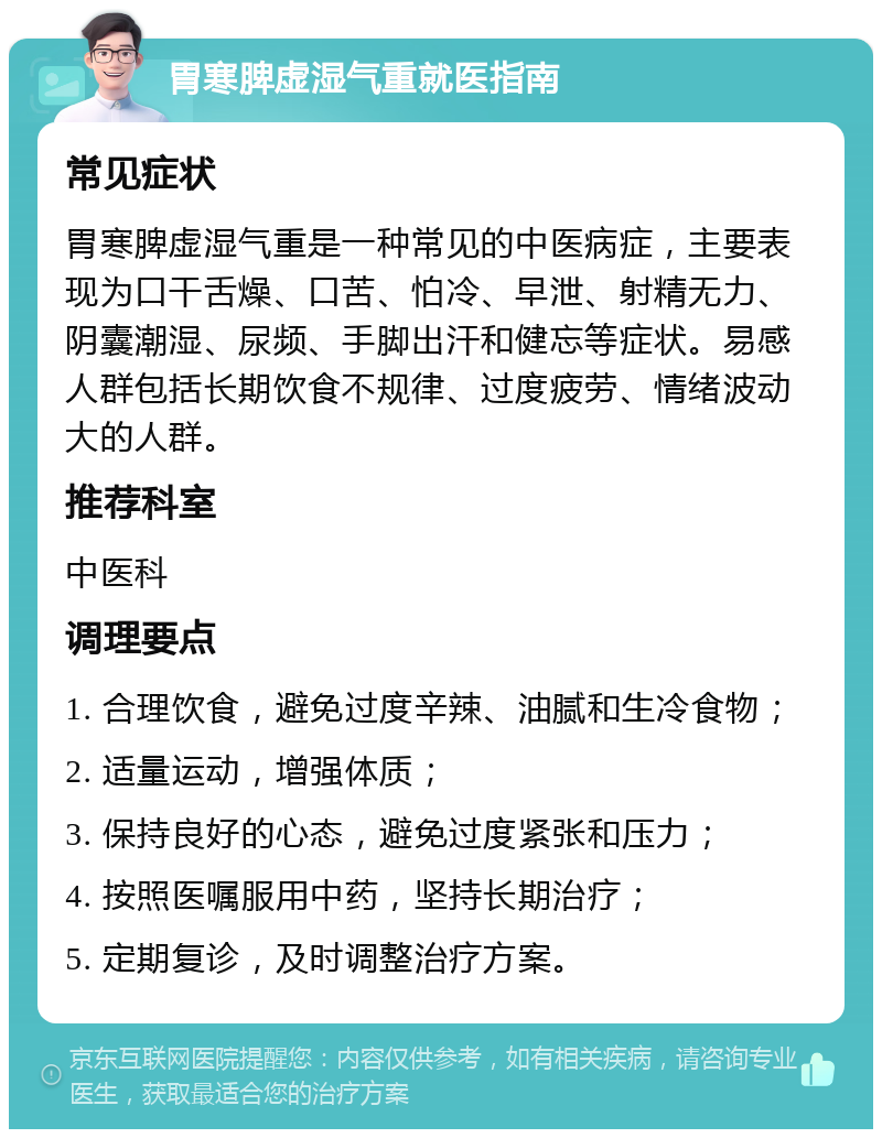 胃寒脾虚湿气重就医指南 常见症状 胃寒脾虚湿气重是一种常见的中医病症，主要表现为口干舌燥、口苦、怕冷、早泄、射精无力、阴囊潮湿、尿频、手脚出汗和健忘等症状。易感人群包括长期饮食不规律、过度疲劳、情绪波动大的人群。 推荐科室 中医科 调理要点 1. 合理饮食，避免过度辛辣、油腻和生冷食物； 2. 适量运动，增强体质； 3. 保持良好的心态，避免过度紧张和压力； 4. 按照医嘱服用中药，坚持长期治疗； 5. 定期复诊，及时调整治疗方案。