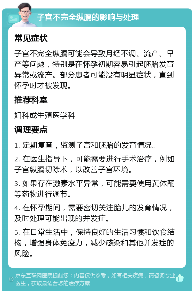 子宫不完全纵膈的影响与处理 常见症状 子宫不完全纵膈可能会导致月经不调、流产、早产等问题，特别是在怀孕初期容易引起胚胎发育异常或流产。部分患者可能没有明显症状，直到怀孕时才被发现。 推荐科室 妇科或生殖医学科 调理要点 1. 定期复查，监测子宫和胚胎的发育情况。 2. 在医生指导下，可能需要进行手术治疗，例如子宫纵膈切除术，以改善子宫环境。 3. 如果存在激素水平异常，可能需要使用黄体酮等药物进行调节。 4. 在怀孕期间，需要密切关注胎儿的发育情况，及时处理可能出现的并发症。 5. 在日常生活中，保持良好的生活习惯和饮食结构，增强身体免疫力，减少感染和其他并发症的风险。