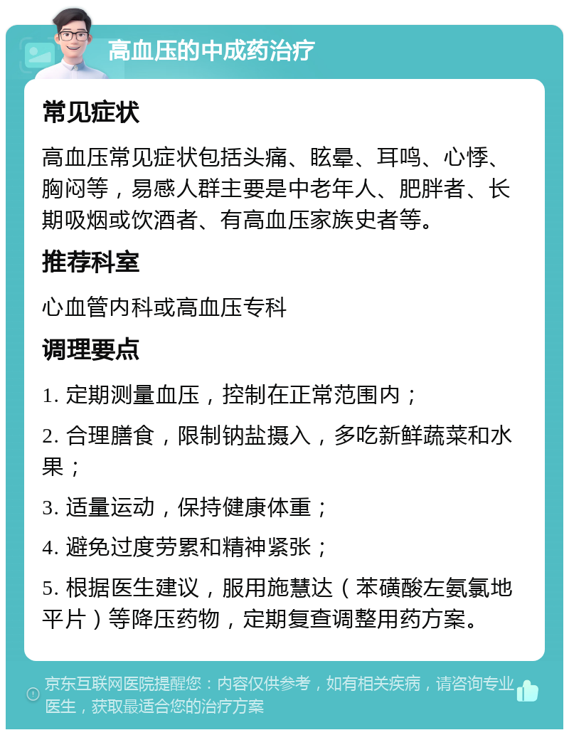 高血压的中成药治疗 常见症状 高血压常见症状包括头痛、眩晕、耳鸣、心悸、胸闷等，易感人群主要是中老年人、肥胖者、长期吸烟或饮酒者、有高血压家族史者等。 推荐科室 心血管内科或高血压专科 调理要点 1. 定期测量血压，控制在正常范围内； 2. 合理膳食，限制钠盐摄入，多吃新鲜蔬菜和水果； 3. 适量运动，保持健康体重； 4. 避免过度劳累和精神紧张； 5. 根据医生建议，服用施慧达（苯磺酸左氨氯地平片）等降压药物，定期复查调整用药方案。