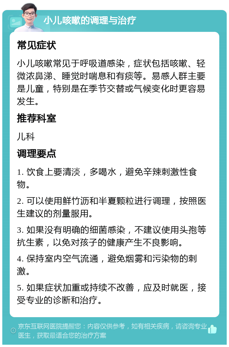 小儿咳嗽的调理与治疗 常见症状 小儿咳嗽常见于呼吸道感染，症状包括咳嗽、轻微浓鼻涕、睡觉时喘息和有痰等。易感人群主要是儿童，特别是在季节交替或气候变化时更容易发生。 推荐科室 儿科 调理要点 1. 饮食上要清淡，多喝水，避免辛辣刺激性食物。 2. 可以使用鲜竹沥和半夏颗粒进行调理，按照医生建议的剂量服用。 3. 如果没有明确的细菌感染，不建议使用头孢等抗生素，以免对孩子的健康产生不良影响。 4. 保持室内空气流通，避免烟雾和污染物的刺激。 5. 如果症状加重或持续不改善，应及时就医，接受专业的诊断和治疗。