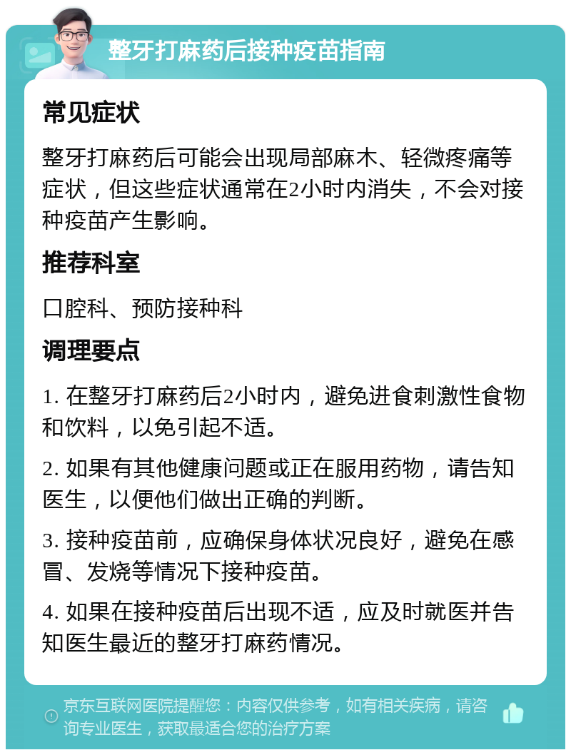 整牙打麻药后接种疫苗指南 常见症状 整牙打麻药后可能会出现局部麻木、轻微疼痛等症状，但这些症状通常在2小时内消失，不会对接种疫苗产生影响。 推荐科室 口腔科、预防接种科 调理要点 1. 在整牙打麻药后2小时内，避免进食刺激性食物和饮料，以免引起不适。 2. 如果有其他健康问题或正在服用药物，请告知医生，以便他们做出正确的判断。 3. 接种疫苗前，应确保身体状况良好，避免在感冒、发烧等情况下接种疫苗。 4. 如果在接种疫苗后出现不适，应及时就医并告知医生最近的整牙打麻药情况。