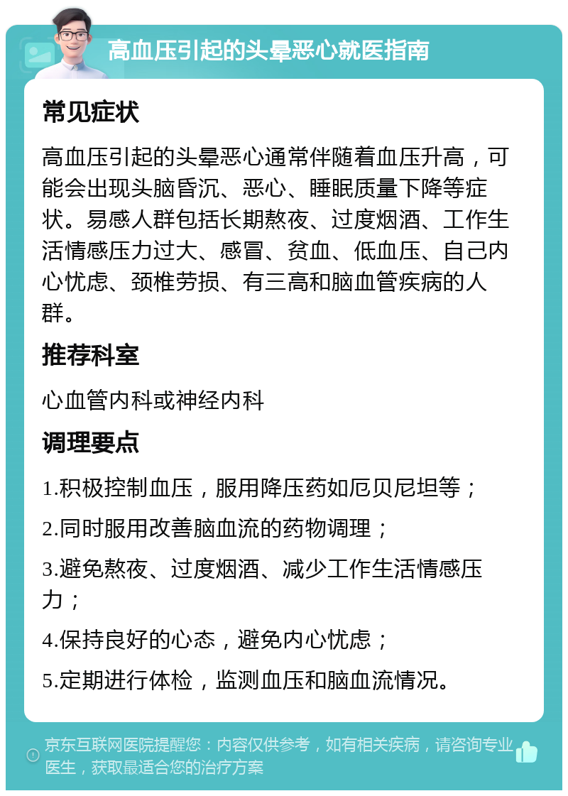 高血压引起的头晕恶心就医指南 常见症状 高血压引起的头晕恶心通常伴随着血压升高，可能会出现头脑昏沉、恶心、睡眠质量下降等症状。易感人群包括长期熬夜、过度烟酒、工作生活情感压力过大、感冒、贫血、低血压、自己内心忧虑、颈椎劳损、有三高和脑血管疾病的人群。 推荐科室 心血管内科或神经内科 调理要点 1.积极控制血压，服用降压药如厄贝尼坦等； 2.同时服用改善脑血流的药物调理； 3.避免熬夜、过度烟酒、减少工作生活情感压力； 4.保持良好的心态，避免内心忧虑； 5.定期进行体检，监测血压和脑血流情况。