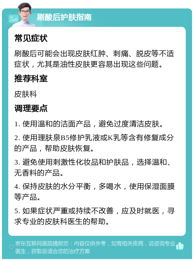 刷酸后护肤指南 常见症状 刷酸后可能会出现皮肤红肿、刺痛、脱皮等不适症状，尤其是油性皮肤更容易出现这些问题。 推荐科室 皮肤科 调理要点 1. 使用温和的洁面产品，避免过度清洁皮肤。 2. 使用理肤泉B5修护乳液或K乳等含有修复成分的产品，帮助皮肤恢复。 3. 避免使用刺激性化妆品和护肤品，选择温和、无香料的产品。 4. 保持皮肤的水分平衡，多喝水，使用保湿面膜等产品。 5. 如果症状严重或持续不改善，应及时就医，寻求专业的皮肤科医生的帮助。