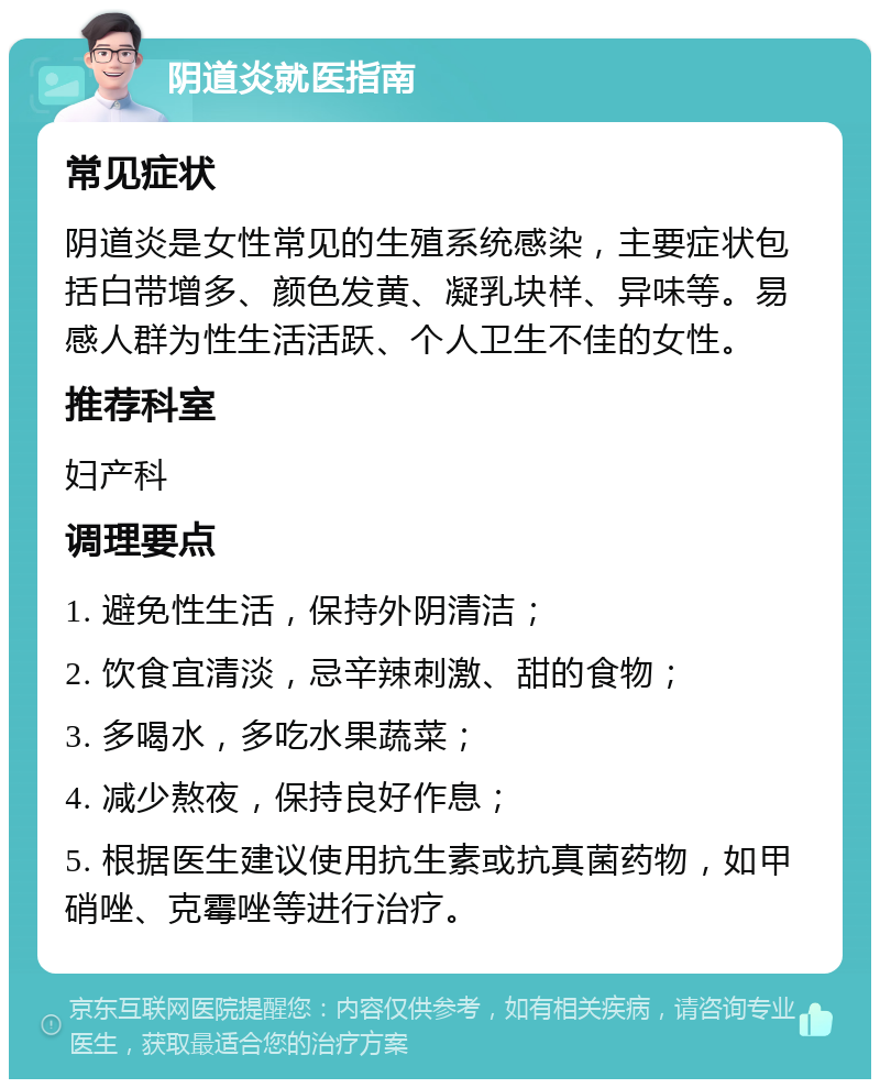 阴道炎就医指南 常见症状 阴道炎是女性常见的生殖系统感染，主要症状包括白带增多、颜色发黄、凝乳块样、异味等。易感人群为性生活活跃、个人卫生不佳的女性。 推荐科室 妇产科 调理要点 1. 避免性生活，保持外阴清洁； 2. 饮食宜清淡，忌辛辣刺激、甜的食物； 3. 多喝水，多吃水果蔬菜； 4. 减少熬夜，保持良好作息； 5. 根据医生建议使用抗生素或抗真菌药物，如甲硝唑、克霉唑等进行治疗。