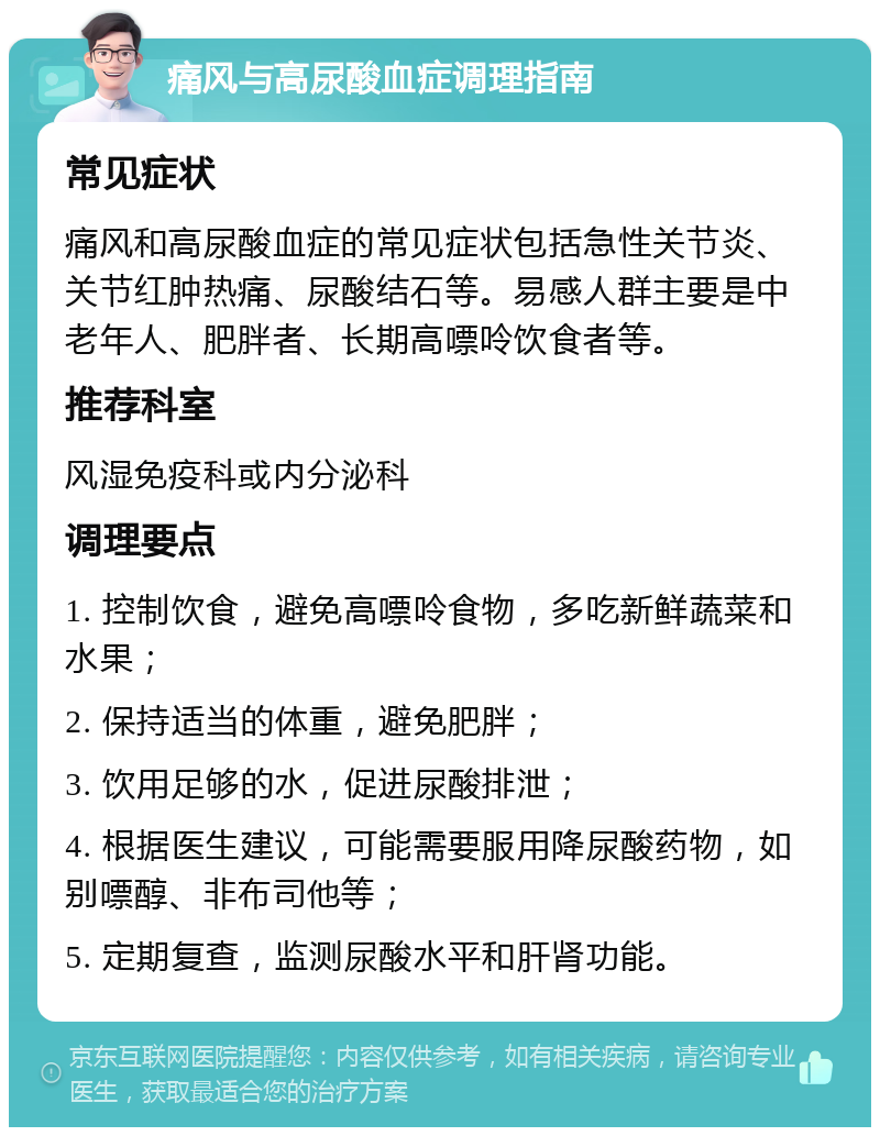 痛风与高尿酸血症调理指南 常见症状 痛风和高尿酸血症的常见症状包括急性关节炎、关节红肿热痛、尿酸结石等。易感人群主要是中老年人、肥胖者、长期高嘌呤饮食者等。 推荐科室 风湿免疫科或内分泌科 调理要点 1. 控制饮食，避免高嘌呤食物，多吃新鲜蔬菜和水果； 2. 保持适当的体重，避免肥胖； 3. 饮用足够的水，促进尿酸排泄； 4. 根据医生建议，可能需要服用降尿酸药物，如别嘌醇、非布司他等； 5. 定期复查，监测尿酸水平和肝肾功能。