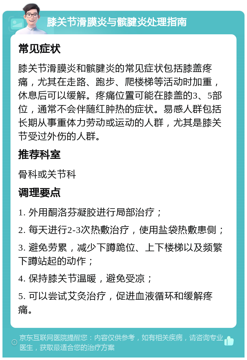 膝关节滑膜炎与髌腱炎处理指南 常见症状 膝关节滑膜炎和髌腱炎的常见症状包括膝盖疼痛，尤其在走路、跑步、爬楼梯等活动时加重，休息后可以缓解。疼痛位置可能在膝盖的3、5部位，通常不会伴随红肿热的症状。易感人群包括长期从事重体力劳动或运动的人群，尤其是膝关节受过外伤的人群。 推荐科室 骨科或关节科 调理要点 1. 外用酮洛芬凝胶进行局部治疗； 2. 每天进行2-3次热敷治疗，使用盐袋热敷患侧； 3. 避免劳累，减少下蹲跪位、上下楼梯以及频繁下蹲站起的动作； 4. 保持膝关节温暖，避免受凉； 5. 可以尝试艾灸治疗，促进血液循环和缓解疼痛。