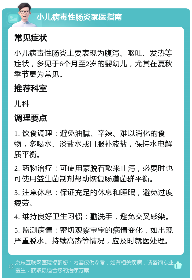 小儿病毒性肠炎就医指南 常见症状 小儿病毒性肠炎主要表现为腹泻、呕吐、发热等症状，多见于6个月至2岁的婴幼儿，尤其在夏秋季节更为常见。 推荐科室 儿科 调理要点 1. 饮食调理：避免油腻、辛辣、难以消化的食物，多喝水、淡盐水或口服补液盐，保持水电解质平衡。 2. 药物治疗：可使用蒙脱石散来止泻，必要时也可使用益生菌制剂帮助恢复肠道菌群平衡。 3. 注意休息：保证充足的休息和睡眠，避免过度疲劳。 4. 维持良好卫生习惯：勤洗手，避免交叉感染。 5. 监测病情：密切观察宝宝的病情变化，如出现严重脱水、持续高热等情况，应及时就医处理。