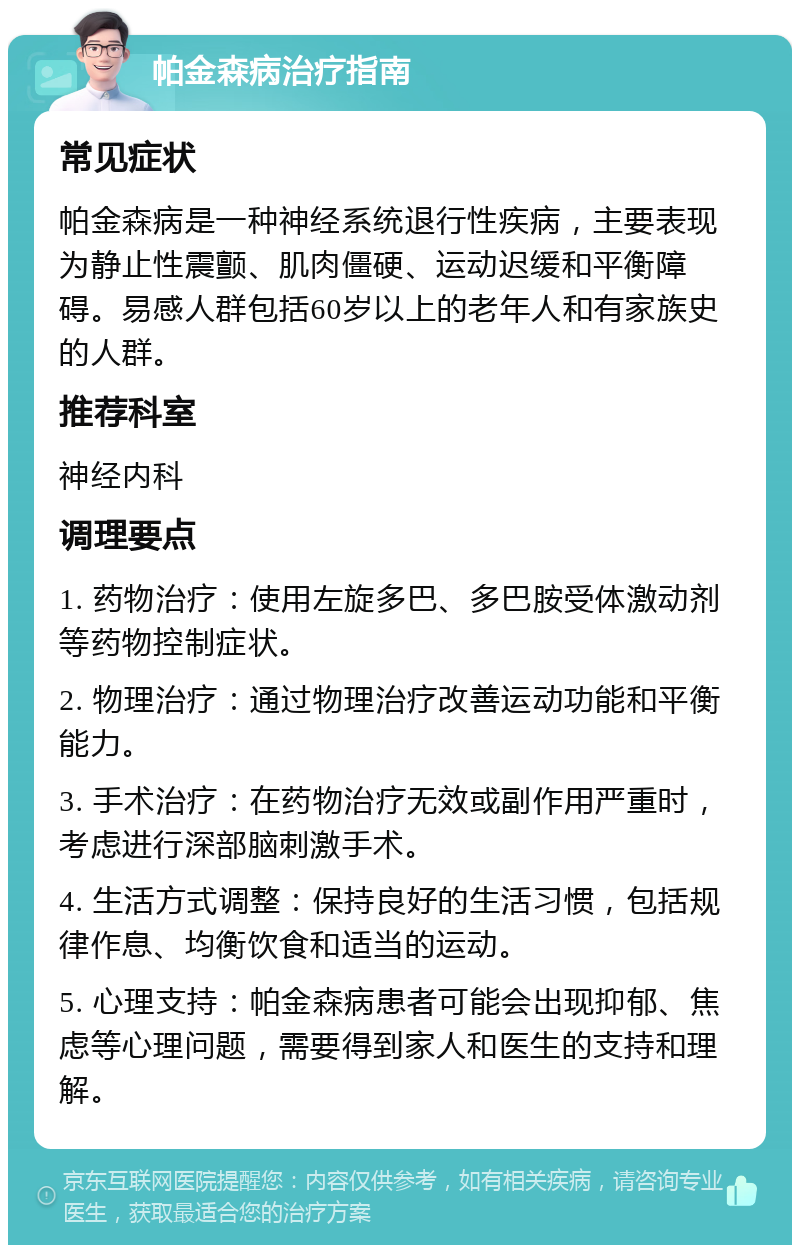 帕金森病治疗指南 常见症状 帕金森病是一种神经系统退行性疾病，主要表现为静止性震颤、肌肉僵硬、运动迟缓和平衡障碍。易感人群包括60岁以上的老年人和有家族史的人群。 推荐科室 神经内科 调理要点 1. 药物治疗：使用左旋多巴、多巴胺受体激动剂等药物控制症状。 2. 物理治疗：通过物理治疗改善运动功能和平衡能力。 3. 手术治疗：在药物治疗无效或副作用严重时，考虑进行深部脑刺激手术。 4. 生活方式调整：保持良好的生活习惯，包括规律作息、均衡饮食和适当的运动。 5. 心理支持：帕金森病患者可能会出现抑郁、焦虑等心理问题，需要得到家人和医生的支持和理解。