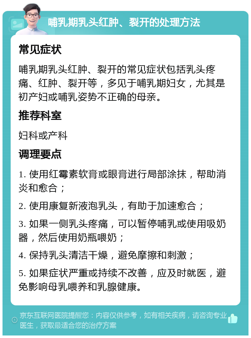 哺乳期乳头红肿、裂开的处理方法 常见症状 哺乳期乳头红肿、裂开的常见症状包括乳头疼痛、红肿、裂开等，多见于哺乳期妇女，尤其是初产妇或哺乳姿势不正确的母亲。 推荐科室 妇科或产科 调理要点 1. 使用红霉素软膏或眼膏进行局部涂抹，帮助消炎和愈合； 2. 使用康复新液泡乳头，有助于加速愈合； 3. 如果一侧乳头疼痛，可以暂停哺乳或使用吸奶器，然后使用奶瓶喂奶； 4. 保持乳头清洁干燥，避免摩擦和刺激； 5. 如果症状严重或持续不改善，应及时就医，避免影响母乳喂养和乳腺健康。