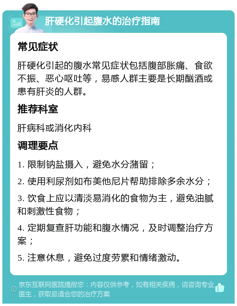 肝硬化引起腹水的治疗指南 常见症状 肝硬化引起的腹水常见症状包括腹部胀痛、食欲不振、恶心呕吐等，易感人群主要是长期酗酒或患有肝炎的人群。 推荐科室 肝病科或消化内科 调理要点 1. 限制钠盐摄入，避免水分潴留； 2. 使用利尿剂如布美他尼片帮助排除多余水分； 3. 饮食上应以清淡易消化的食物为主，避免油腻和刺激性食物； 4. 定期复查肝功能和腹水情况，及时调整治疗方案； 5. 注意休息，避免过度劳累和情绪激动。