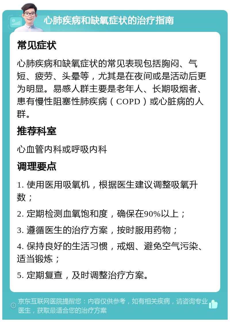 心肺疾病和缺氧症状的治疗指南 常见症状 心肺疾病和缺氧症状的常见表现包括胸闷、气短、疲劳、头晕等，尤其是在夜间或是活动后更为明显。易感人群主要是老年人、长期吸烟者、患有慢性阻塞性肺疾病（COPD）或心脏病的人群。 推荐科室 心血管内科或呼吸内科 调理要点 1. 使用医用吸氧机，根据医生建议调整吸氧升数； 2. 定期检测血氧饱和度，确保在90%以上； 3. 遵循医生的治疗方案，按时服用药物； 4. 保持良好的生活习惯，戒烟、避免空气污染、适当锻炼； 5. 定期复查，及时调整治疗方案。