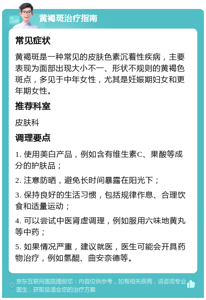 黄褐斑治疗指南 常见症状 黄褐斑是一种常见的皮肤色素沉着性疾病，主要表现为面部出现大小不一、形状不规则的黄褐色斑点，多见于中年女性，尤其是妊娠期妇女和更年期女性。 推荐科室 皮肤科 调理要点 1. 使用美白产品，例如含有维生素C、果酸等成分的护肤品； 2. 注意防晒，避免长时间暴露在阳光下； 3. 保持良好的生活习惯，包括规律作息、合理饮食和适量运动； 4. 可以尝试中医肾虚调理，例如服用六味地黄丸等中药； 5. 如果情况严重，建议就医，医生可能会开具药物治疗，例如氢醌、曲安奈德等。