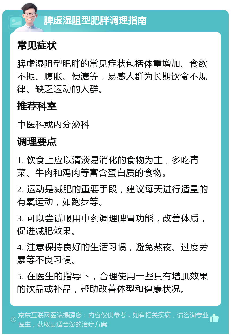 脾虚湿阻型肥胖调理指南 常见症状 脾虚湿阻型肥胖的常见症状包括体重增加、食欲不振、腹胀、便溏等，易感人群为长期饮食不规律、缺乏运动的人群。 推荐科室 中医科或内分泌科 调理要点 1. 饮食上应以清淡易消化的食物为主，多吃青菜、牛肉和鸡肉等富含蛋白质的食物。 2. 运动是减肥的重要手段，建议每天进行适量的有氧运动，如跑步等。 3. 可以尝试服用中药调理脾胃功能，改善体质，促进减肥效果。 4. 注意保持良好的生活习惯，避免熬夜、过度劳累等不良习惯。 5. 在医生的指导下，合理使用一些具有增肌效果的饮品或补品，帮助改善体型和健康状况。