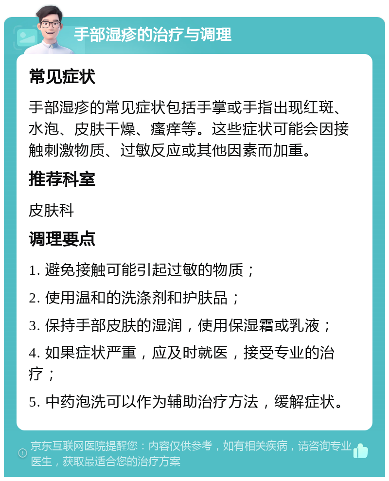 手部湿疹的治疗与调理 常见症状 手部湿疹的常见症状包括手掌或手指出现红斑、水泡、皮肤干燥、瘙痒等。这些症状可能会因接触刺激物质、过敏反应或其他因素而加重。 推荐科室 皮肤科 调理要点 1. 避免接触可能引起过敏的物质； 2. 使用温和的洗涤剂和护肤品； 3. 保持手部皮肤的湿润，使用保湿霜或乳液； 4. 如果症状严重，应及时就医，接受专业的治疗； 5. 中药泡洗可以作为辅助治疗方法，缓解症状。