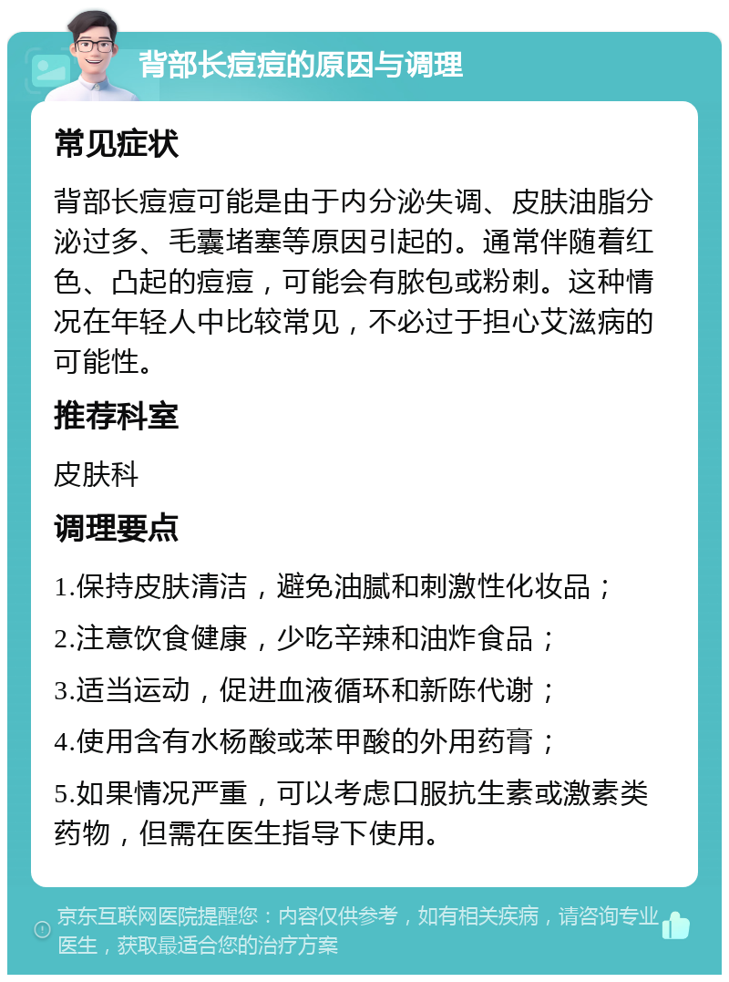 背部长痘痘的原因与调理 常见症状 背部长痘痘可能是由于内分泌失调、皮肤油脂分泌过多、毛囊堵塞等原因引起的。通常伴随着红色、凸起的痘痘，可能会有脓包或粉刺。这种情况在年轻人中比较常见，不必过于担心艾滋病的可能性。 推荐科室 皮肤科 调理要点 1.保持皮肤清洁，避免油腻和刺激性化妆品； 2.注意饮食健康，少吃辛辣和油炸食品； 3.适当运动，促进血液循环和新陈代谢； 4.使用含有水杨酸或苯甲酸的外用药膏； 5.如果情况严重，可以考虑口服抗生素或激素类药物，但需在医生指导下使用。